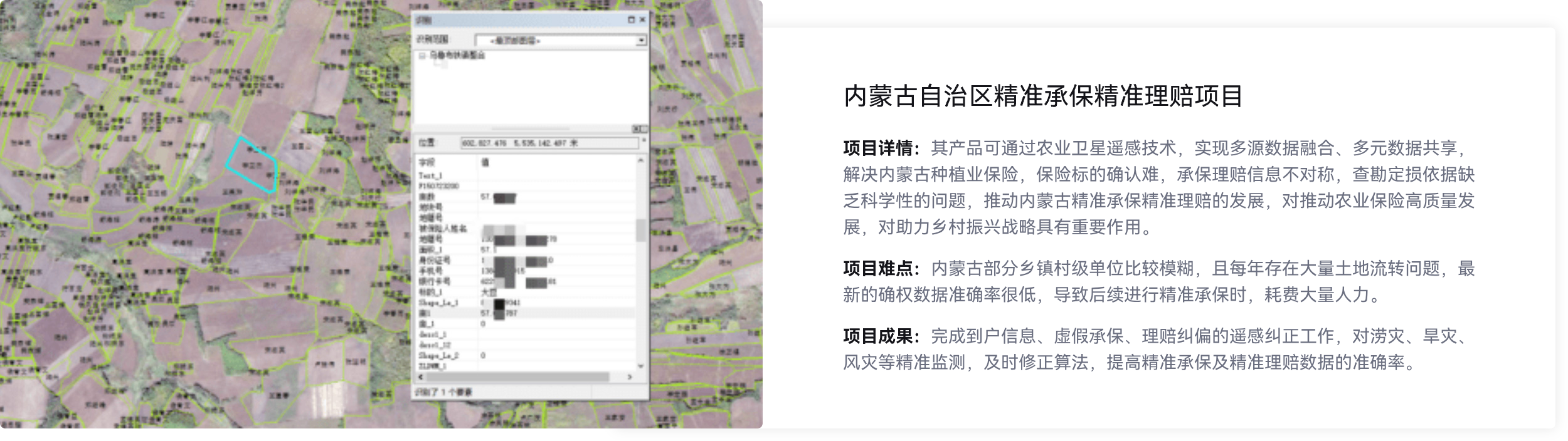 内蒙古自治区精准承保精准理赔项目,实现多源数据融合、多元数据共享解决内蒙古种植业保险,推动内蒙古精准承保精准理赔的发展,完成到户信息、虚假承保、理赔纠偏的遥感纠正工作,涝灾、旱灾风灾等精准监测.及时修正算法，提高精准承保及精准理赔数据的准确率